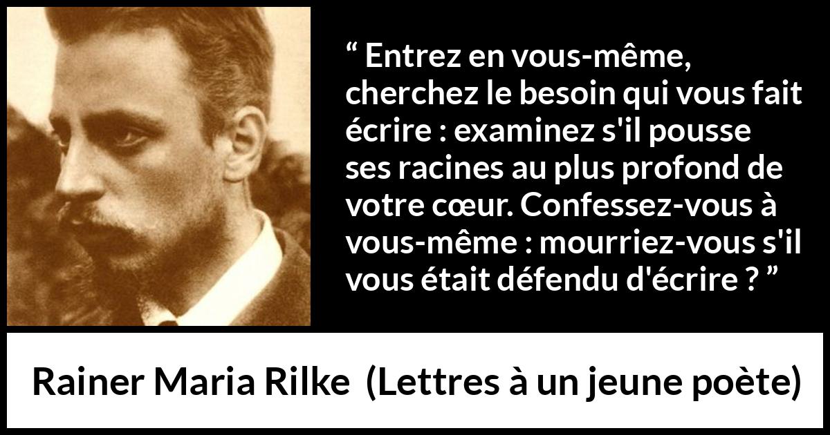 Citation de Rainer Maria Rilke sur le cœur tirée de Lettres à un jeune poète - Entrez en vous-même, cherchez le besoin qui vous fait écrire : examinez s'il pousse ses racines au plus profond de votre cœur. Confessez-vous à vous-même : mourriez-vous s'il vous était défendu d'écrire ?
