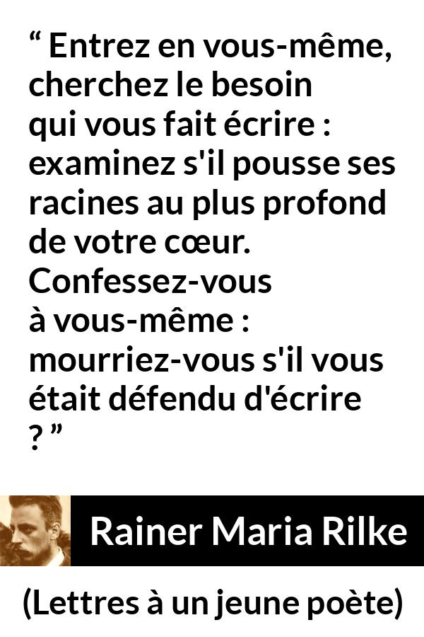 Citation de Rainer Maria Rilke sur le cœur tirée de Lettres à un jeune poète - Entrez en vous-même, cherchez le besoin qui vous fait écrire : examinez s'il pousse ses racines au plus profond de votre cœur. Confessez-vous à vous-même : mourriez-vous s'il vous était défendu d'écrire ?