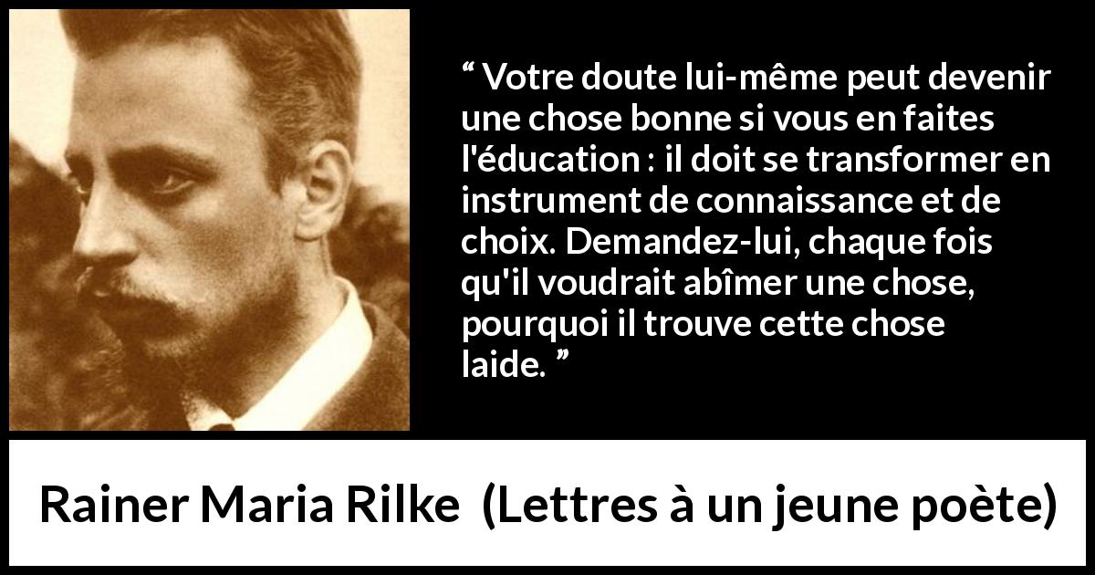 Citation de Rainer Maria Rilke sur le doute tirée de Lettres à un jeune poète - Votre doute lui-même peut devenir une chose bonne si vous en faites l'éducation : il doit se transformer en instrument de connaissance et de choix. Demandez-lui, chaque fois qu'il voudrait abîmer une chose, pourquoi il trouve cette chose laide.