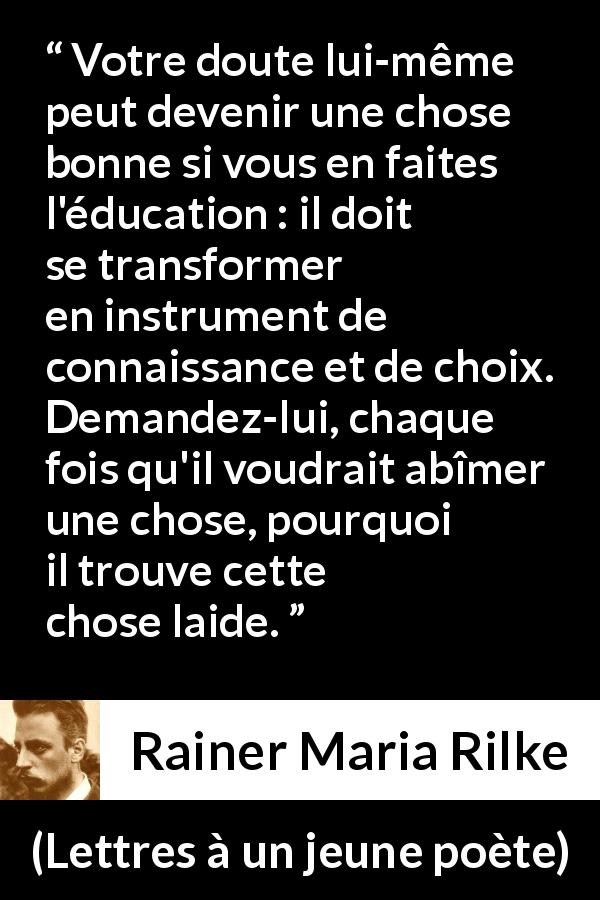 Citation de Rainer Maria Rilke sur le doute tirée de Lettres à un jeune poète - Votre doute lui-même peut devenir une chose bonne si vous en faites l'éducation : il doit se transformer en instrument de connaissance et de choix. Demandez-lui, chaque fois qu'il voudrait abîmer une chose, pourquoi il trouve cette chose laide.