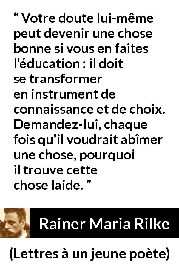 Citation de Rainer Maria Rilke sur le doute tirée de Lettres à un jeune poète - Votre doute lui-même peut devenir une chose bonne si vous en faites l'éducation : il doit se transformer en instrument de connaissance et de choix. Demandez-lui, chaque fois qu'il voudrait abîmer une chose, pourquoi il trouve cette chose laide.