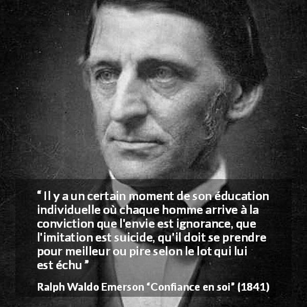 Citation de Ralph Waldo Emerson sur l'imitation tirée de Confiance en soi - Il y a un certain moment de son éducation individuelle où chaque homme arrive à la conviction que l'envie est ignorance, que l'imitation est suicide, qu'il doit se prendre pour meilleur ou pire selon le lot qui lui est échu