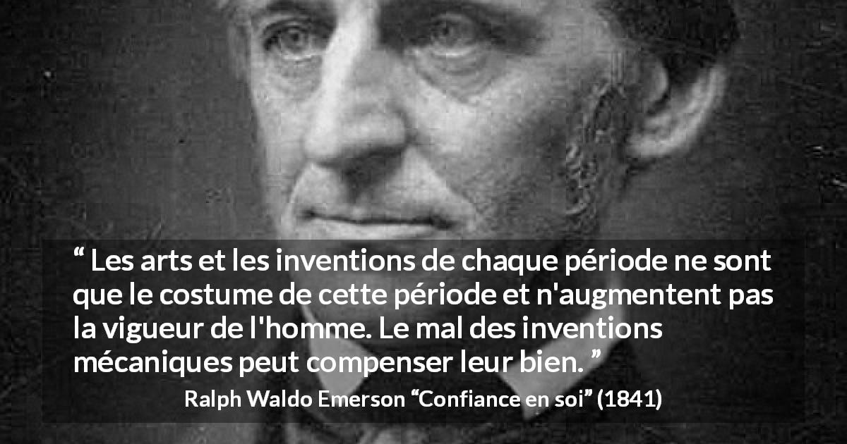 Citation de Ralph Waldo Emerson sur l'innovation tirée de Confiance en soi - Les arts et les inventions de chaque période ne sont que le costume de cette période et n'augmentent pas la vigueur de l'homme. Le mal des inventions mécaniques peut compenser leur bien.
