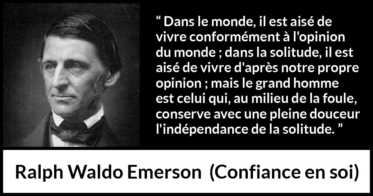 Citation de Ralph Waldo Emerson sur l'opinion tirée de Confiance en soi - Dans le monde, il est aisé de vivre conformément à l'opinion du monde ; dans la solitude, il est aisé de vivre d'après notre propre opinion ; mais le grand homme est celui qui, au milieu de la foule, conserve avec une pleine douceur l'indépendance de la solitude.