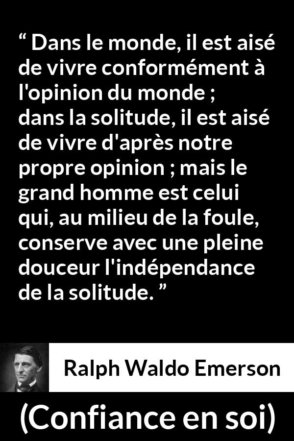 Citation de Ralph Waldo Emerson sur l'opinion tirée de Confiance en soi - Dans le monde, il est aisé de vivre conformément à l'opinion du monde ; dans la solitude, il est aisé de vivre d'après notre propre opinion ; mais le grand homme est celui qui, au milieu de la foule, conserve avec une pleine douceur l'indépendance de la solitude.