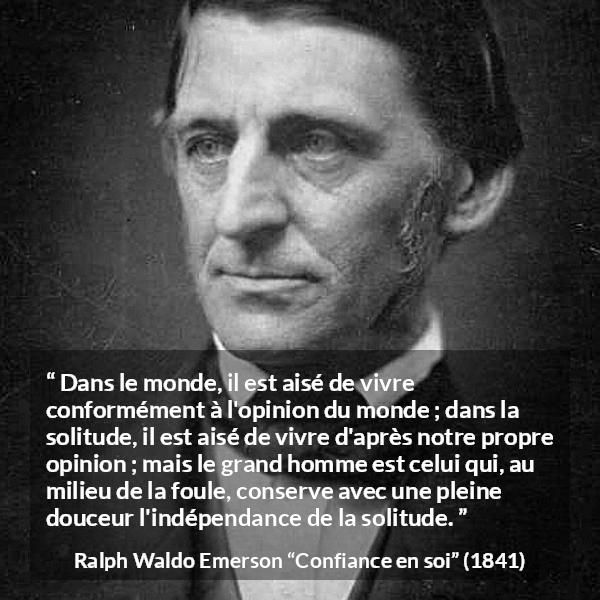 Citation de Ralph Waldo Emerson sur l'opinion tirée de Confiance en soi - Dans le monde, il est aisé de vivre conformément à l'opinion du monde ; dans la solitude, il est aisé de vivre d'après notre propre opinion ; mais le grand homme est celui qui, au milieu de la foule, conserve avec une pleine douceur l'indépendance de la solitude.