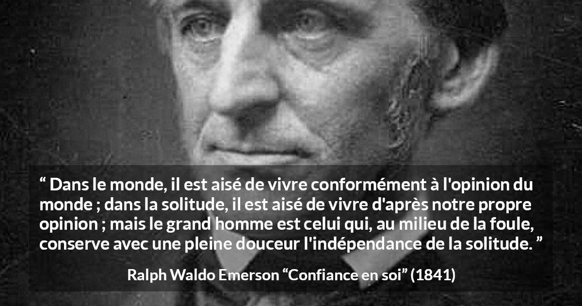 Citation de Ralph Waldo Emerson sur l'opinion tirée de Confiance en soi - Dans le monde, il est aisé de vivre conformément à l'opinion du monde ; dans la solitude, il est aisé de vivre d'après notre propre opinion ; mais le grand homme est celui qui, au milieu de la foule, conserve avec une pleine douceur l'indépendance de la solitude.