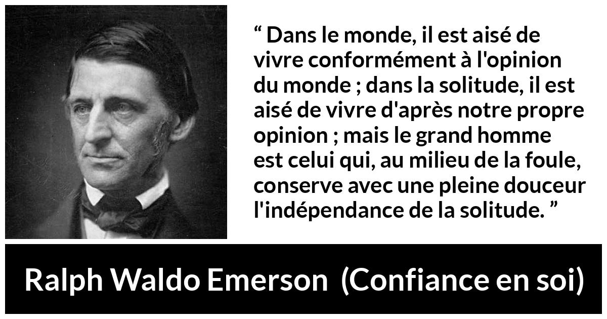 Citation de Ralph Waldo Emerson sur l'opinion tirée de Confiance en soi - Dans le monde, il est aisé de vivre conformément à l'opinion du monde ; dans la solitude, il est aisé de vivre d'après notre propre opinion ; mais le grand homme est celui qui, au milieu de la foule, conserve avec une pleine douceur l'indépendance de la solitude.