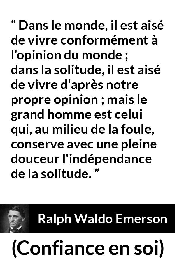 Citation de Ralph Waldo Emerson sur l'opinion tirée de Confiance en soi - Dans le monde, il est aisé de vivre conformément à l'opinion du monde ; dans la solitude, il est aisé de vivre d'après notre propre opinion ; mais le grand homme est celui qui, au milieu de la foule, conserve avec une pleine douceur l'indépendance de la solitude.