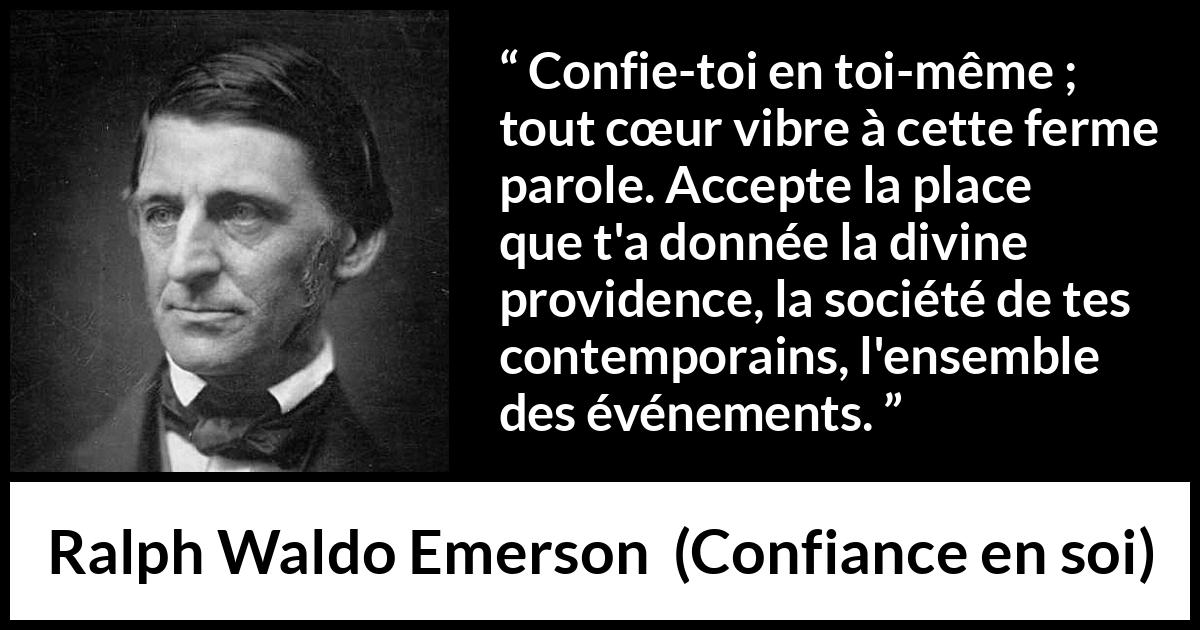 Citation de Ralph Waldo Emerson sur la confiance tirée de Confiance en soi - Confie-toi en toi-même ; tout cœur vibre à cette ferme parole. Accepte la place que t'a donnée la divine providence, la société de tes contemporains, l'ensemble des événements.
