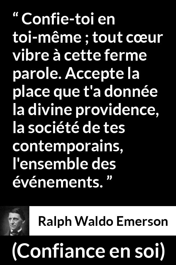 Citation de Ralph Waldo Emerson sur la confiance tirée de Confiance en soi - Confie-toi en toi-même ; tout cœur vibre à cette ferme parole. Accepte la place que t'a donnée la divine providence, la société de tes contemporains, l'ensemble des événements.