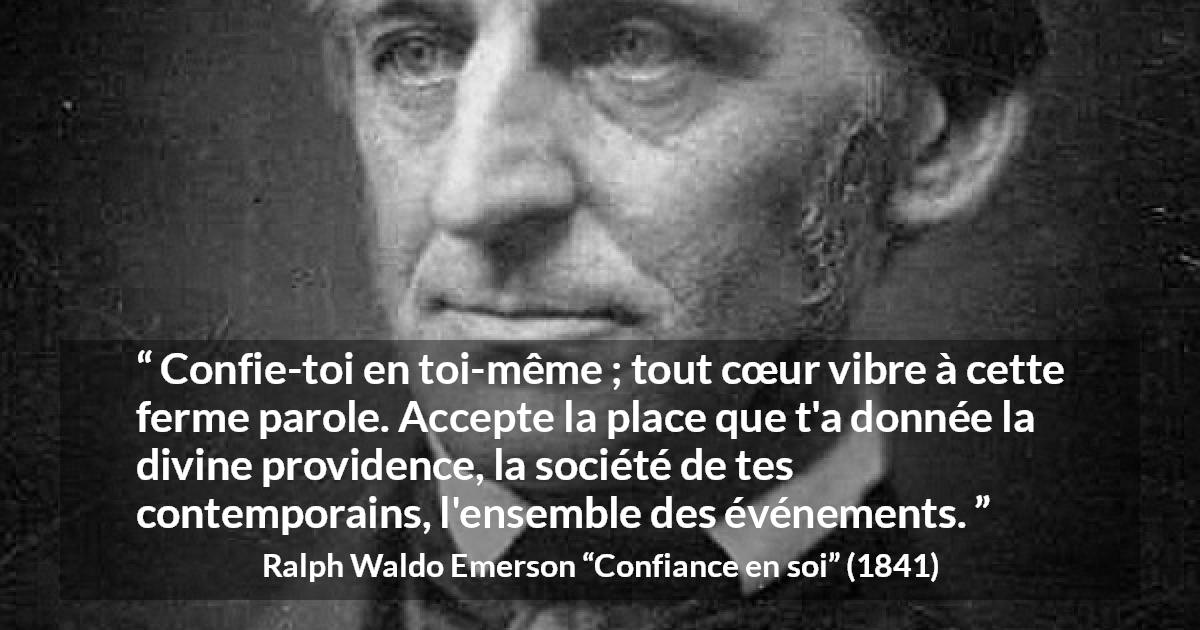 Citation de Ralph Waldo Emerson sur la confiance tirée de Confiance en soi - Confie-toi en toi-même ; tout cœur vibre à cette ferme parole. Accepte la place que t'a donnée la divine providence, la société de tes contemporains, l'ensemble des événements.
