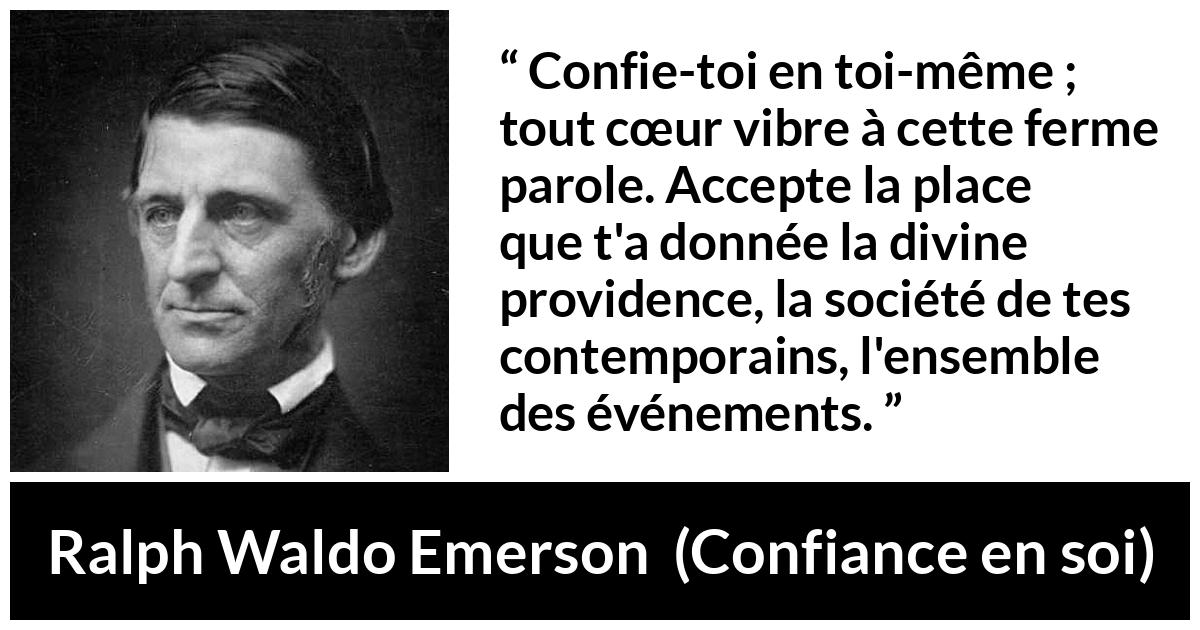 Citation de Ralph Waldo Emerson sur la confiance tirée de Confiance en soi - Confie-toi en toi-même ; tout cœur vibre à cette ferme parole. Accepte la place que t'a donnée la divine providence, la société de tes contemporains, l'ensemble des événements.