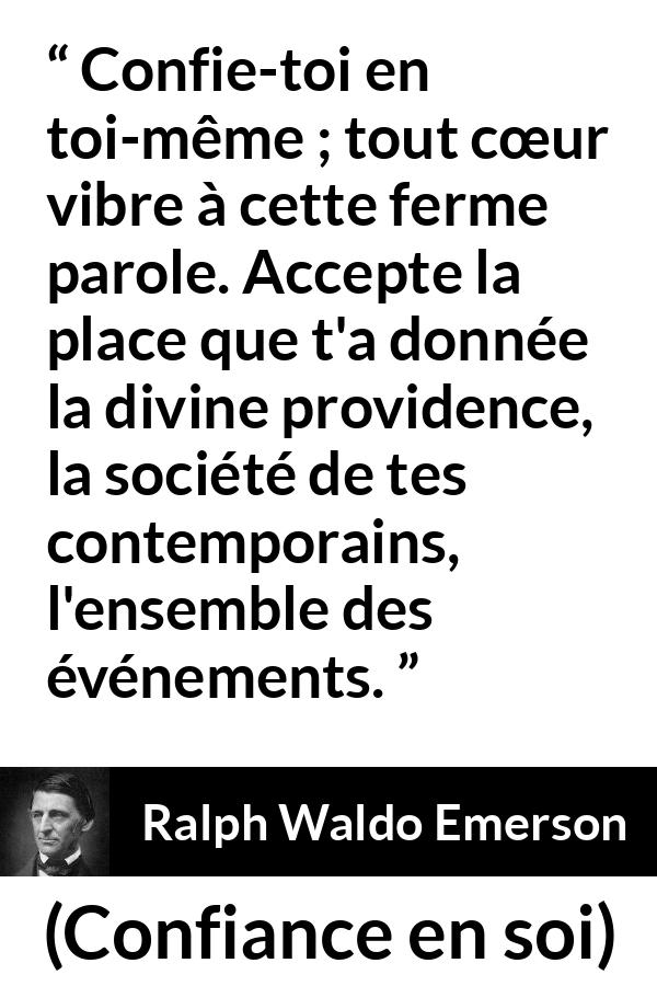 Citation de Ralph Waldo Emerson sur la confiance tirée de Confiance en soi - Confie-toi en toi-même ; tout cœur vibre à cette ferme parole. Accepte la place que t'a donnée la divine providence, la société de tes contemporains, l'ensemble des événements.