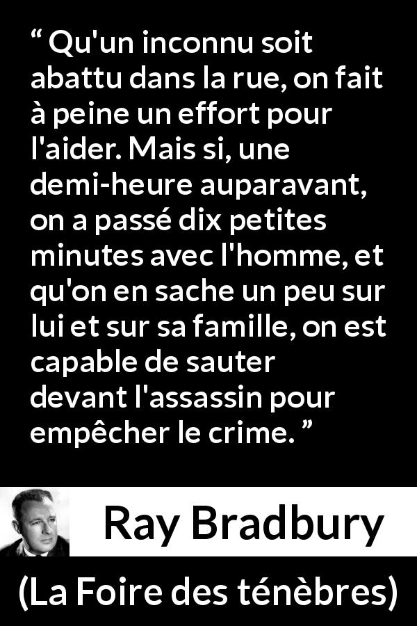 Citation de Ray Bradbury sur l'empathie tirée de La Foire des ténèbres - Qu'un inconnu soit abattu dans la rue, on fait à peine un effort pour l'aider. Mais si, une demi-heure auparavant, on a passé dix petites minutes avec l'homme, et qu'on en sache un peu sur lui et sur sa famille, on est capable de sauter devant l'assassin pour empêcher le crime.