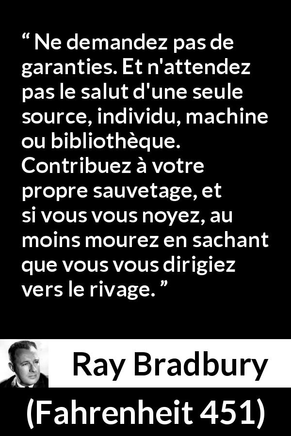 Citation de Ray Bradbury sur l'indépendance tirée de Fahrenheit 451 - Ne demandez pas de garanties. Et n'attendez pas le salut d'une seule source, individu, machine ou bibliothèque. Contribuez à votre propre sauvetage, et si vous vous noyez, au moins mourez en sachant que vous vous dirigiez vers le rivage.