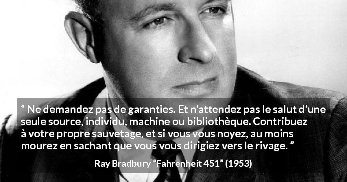 Citation de Ray Bradbury sur l'indépendance tirée de Fahrenheit 451 - Ne demandez pas de garanties. Et n'attendez pas le salut d'une seule source, individu, machine ou bibliothèque. Contribuez à votre propre sauvetage, et si vous vous noyez, au moins mourez en sachant que vous vous dirigiez vers le rivage.