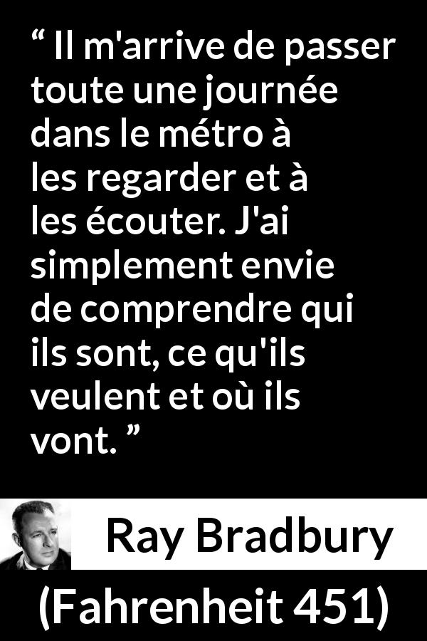 Citation de Ray Bradbury sur l'observation tirée de Fahrenheit 451 - Il m'arrive de passer toute une journée dans le métro à les regarder et à les écouter. J'ai simplement envie de comprendre qui ils sont, ce qu'ils veulent et où ils vont.