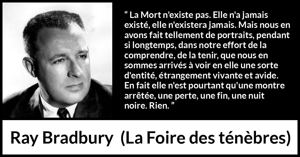 Citation de Ray Bradbury sur la mort tirée de La Foire des ténèbres - La Mort n'existe pas. Elle n'a jamais existé, elle n'existera jamais. Mais nous en avons fait tellement de portraits, pendant si longtemps, dans notre effort de la comprendre, de la tenir, que nous en sommes arrivés à voir en elle une sorte d'entité, étrangement vivante et avide. En fait elle n'est pourtant qu'une montre arrêtée, une perte, une fin, une nuit noire. Rien.
