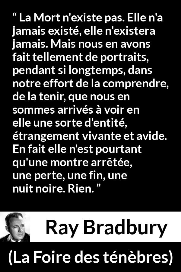 Citation de Ray Bradbury sur la mort tirée de La Foire des ténèbres - La Mort n'existe pas. Elle n'a jamais existé, elle n'existera jamais. Mais nous en avons fait tellement de portraits, pendant si longtemps, dans notre effort de la comprendre, de la tenir, que nous en sommes arrivés à voir en elle une sorte d'entité, étrangement vivante et avide. En fait elle n'est pourtant qu'une montre arrêtée, une perte, une fin, une nuit noire. Rien.
