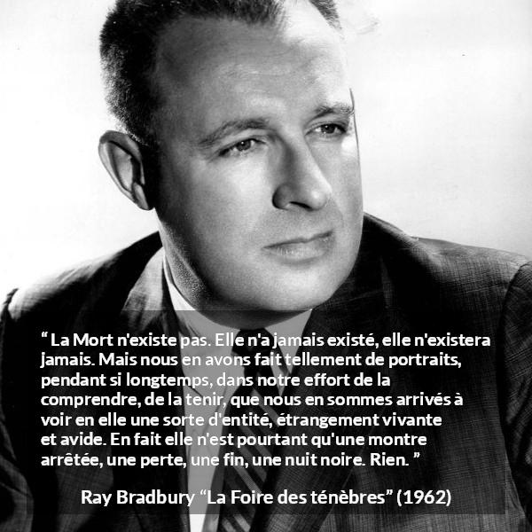 Citation de Ray Bradbury sur la mort tirée de La Foire des ténèbres - La Mort n'existe pas. Elle n'a jamais existé, elle n'existera jamais. Mais nous en avons fait tellement de portraits, pendant si longtemps, dans notre effort de la comprendre, de la tenir, que nous en sommes arrivés à voir en elle une sorte d'entité, étrangement vivante et avide. En fait elle n'est pourtant qu'une montre arrêtée, une perte, une fin, une nuit noire. Rien.