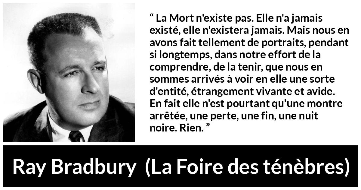 Citation de Ray Bradbury sur la mort tirée de La Foire des ténèbres - La Mort n'existe pas. Elle n'a jamais existé, elle n'existera jamais. Mais nous en avons fait tellement de portraits, pendant si longtemps, dans notre effort de la comprendre, de la tenir, que nous en sommes arrivés à voir en elle une sorte d'entité, étrangement vivante et avide. En fait elle n'est pourtant qu'une montre arrêtée, une perte, une fin, une nuit noire. Rien.