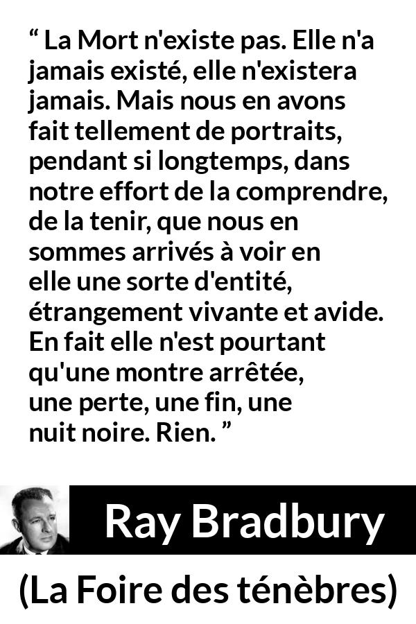 Citation de Ray Bradbury sur la mort tirée de La Foire des ténèbres - La Mort n'existe pas. Elle n'a jamais existé, elle n'existera jamais. Mais nous en avons fait tellement de portraits, pendant si longtemps, dans notre effort de la comprendre, de la tenir, que nous en sommes arrivés à voir en elle une sorte d'entité, étrangement vivante et avide. En fait elle n'est pourtant qu'une montre arrêtée, une perte, une fin, une nuit noire. Rien.