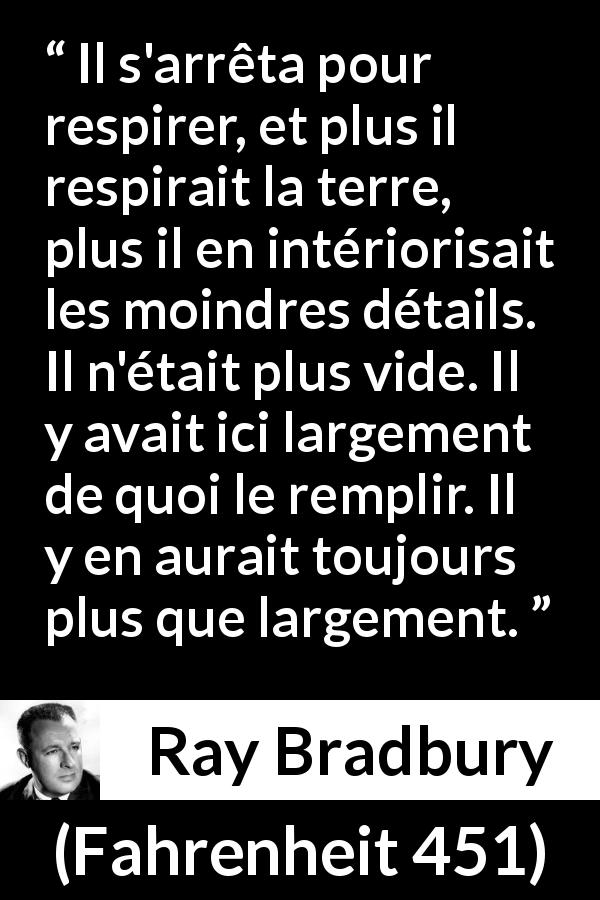 Citation de Ray Bradbury sur la nature tirée de Fahrenheit 451 - Il s'arrêta pour respirer, et plus il respirait la terre, plus il en intériorisait les moindres détails. Il n'était plus vide. Il y avait ici largement de quoi le remplir. Il y en aurait toujours plus que largement.