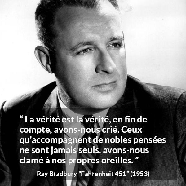 Citation de Ray Bradbury sur la noblesse tirée de Fahrenheit 451 - La vérité est la vérité, en fin de compte, avons-nous crié. Ceux qu'accompagnent de nobles pensées ne sont jamais seuls, avons-nous clamé à nos propres oreilles.