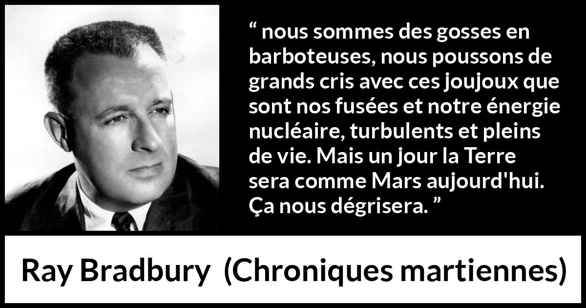 Citation de Ray Bradbury sur la technologie tirée de Chroniques martiennes - nous sommes des gosses en barboteuses, nous poussons de grands cris avec ces joujoux que sont nos fusées et notre énergie nucléaire, turbulents et pleins de vie. Mais un jour la Terre sera comme Mars aujourd'hui. Ça nous dégrisera.