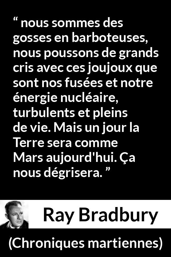 Citation de Ray Bradbury sur la technologie tirée de Chroniques martiennes - nous sommes des gosses en barboteuses, nous poussons de grands cris avec ces joujoux que sont nos fusées et notre énergie nucléaire, turbulents et pleins de vie. Mais un jour la Terre sera comme Mars aujourd'hui. Ça nous dégrisera.