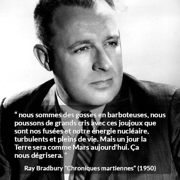 Citation de Ray Bradbury sur la technologie tirée de Chroniques martiennes - nous sommes des gosses en barboteuses, nous poussons de grands cris avec ces joujoux que sont nos fusées et notre énergie nucléaire, turbulents et pleins de vie. Mais un jour la Terre sera comme Mars aujourd'hui. Ça nous dégrisera.