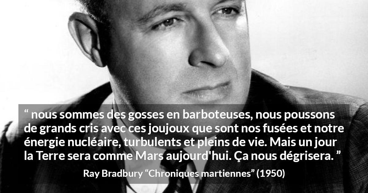 Citation de Ray Bradbury sur la technologie tirée de Chroniques martiennes - nous sommes des gosses en barboteuses, nous poussons de grands cris avec ces joujoux que sont nos fusées et notre énergie nucléaire, turbulents et pleins de vie. Mais un jour la Terre sera comme Mars aujourd'hui. Ça nous dégrisera.
