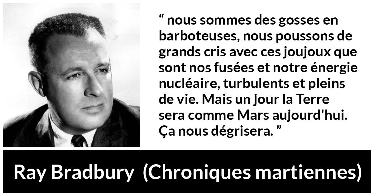 Citation de Ray Bradbury sur la technologie tirée de Chroniques martiennes - nous sommes des gosses en barboteuses, nous poussons de grands cris avec ces joujoux que sont nos fusées et notre énergie nucléaire, turbulents et pleins de vie. Mais un jour la Terre sera comme Mars aujourd'hui. Ça nous dégrisera.