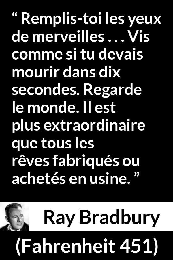 Citation de Ray Bradbury sur la vie tirée de Fahrenheit 451 - Remplis-toi les yeux de merveilles . . . Vis comme si tu devais mourir dans dix secondes. Regarde le monde. Il est plus extraordinaire que tous les rêves fabriqués ou achetés en usine.