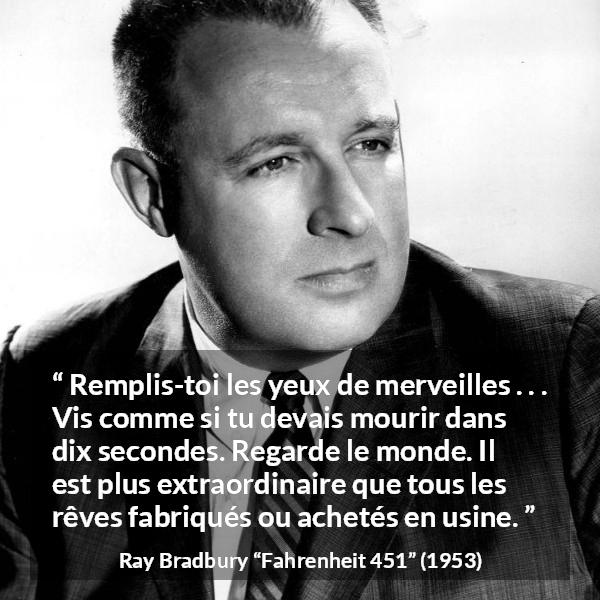 Citation de Ray Bradbury sur la vie tirée de Fahrenheit 451 - Remplis-toi les yeux de merveilles . . . Vis comme si tu devais mourir dans dix secondes. Regarde le monde. Il est plus extraordinaire que tous les rêves fabriqués ou achetés en usine.