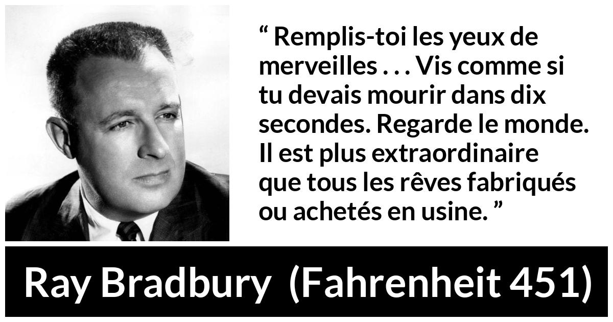 Citation de Ray Bradbury sur la vie tirée de Fahrenheit 451 - Remplis-toi les yeux de merveilles . . . Vis comme si tu devais mourir dans dix secondes. Regarde le monde. Il est plus extraordinaire que tous les rêves fabriqués ou achetés en usine.