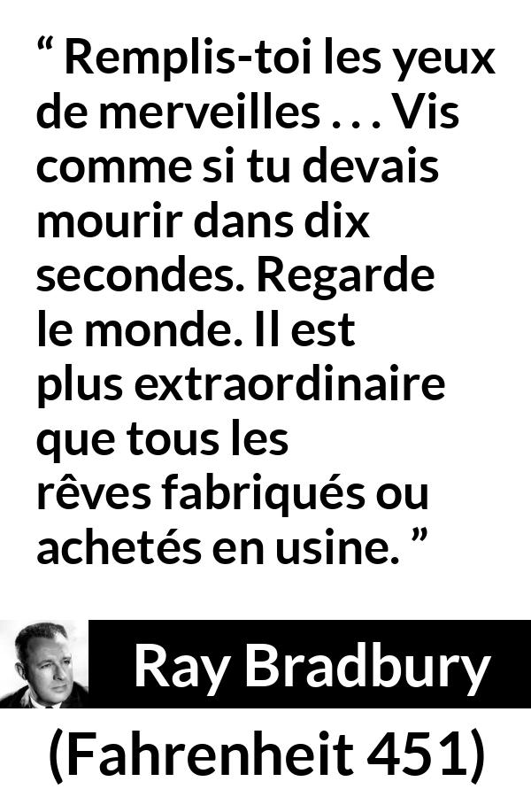 Citation de Ray Bradbury sur la vie tirée de Fahrenheit 451 - Remplis-toi les yeux de merveilles . . . Vis comme si tu devais mourir dans dix secondes. Regarde le monde. Il est plus extraordinaire que tous les rêves fabriqués ou achetés en usine.