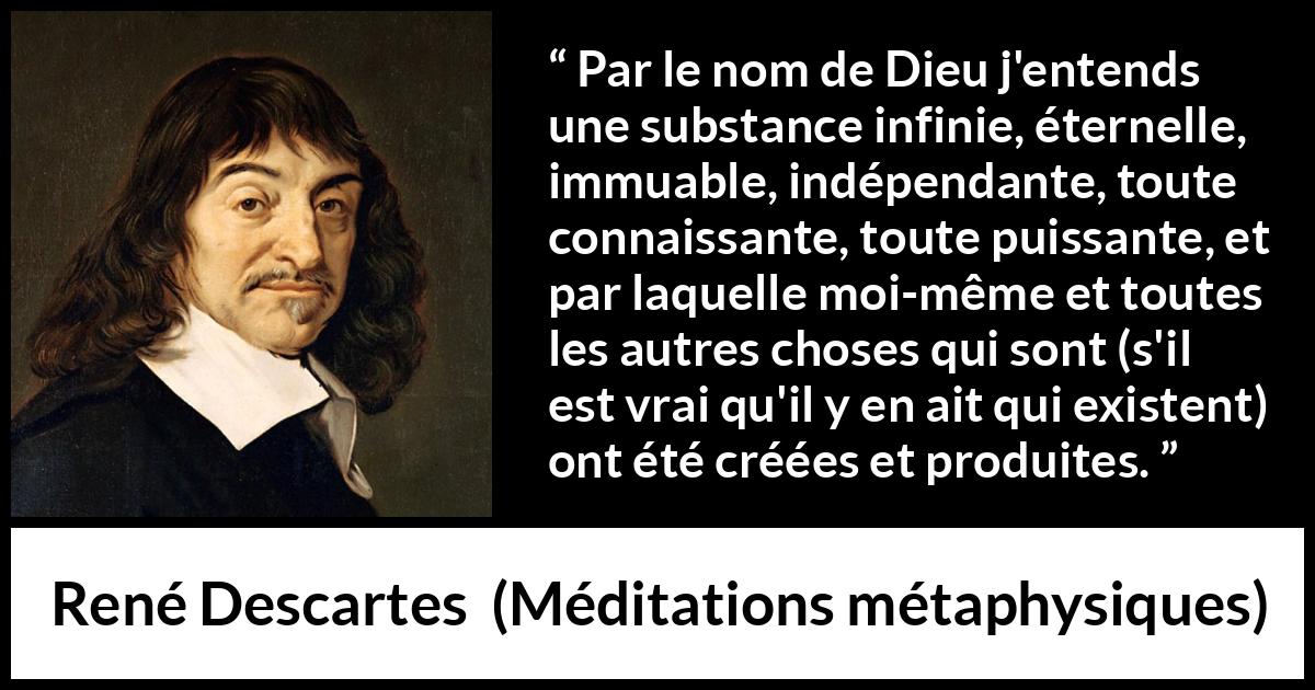 Citation de René Descartes sur Dieu tirée de Méditations métaphysiques - Par le nom de Dieu j'entends une substance infinie, éternelle, immuable, indépendante, toute connaissante, toute puissante, et par laquelle moi-même et toutes les autres choses qui sont (s'il est vrai qu'il y en ait qui existent) ont été créées et produites.