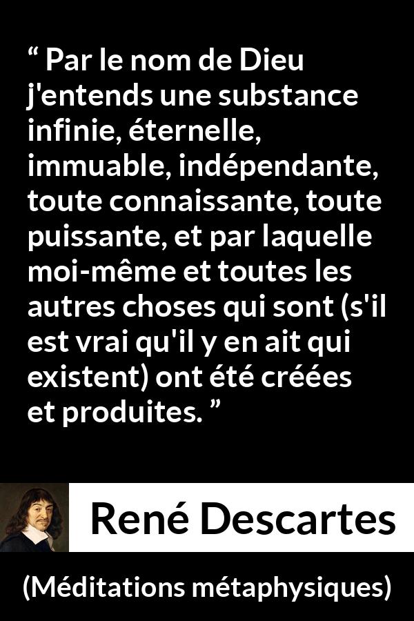 Citation de René Descartes sur Dieu tirée de Méditations métaphysiques - Par le nom de Dieu j'entends une substance infinie, éternelle, immuable, indépendante, toute connaissante, toute puissante, et par laquelle moi-même et toutes les autres choses qui sont (s'il est vrai qu'il y en ait qui existent) ont été créées et produites.