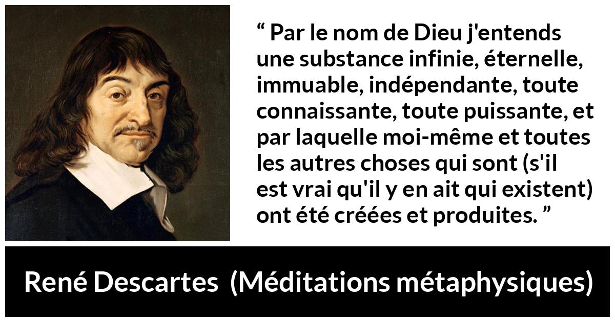 Citation de René Descartes sur Dieu tirée de Méditations métaphysiques - Par le nom de Dieu j'entends une substance infinie, éternelle, immuable, indépendante, toute connaissante, toute puissante, et par laquelle moi-même et toutes les autres choses qui sont (s'il est vrai qu'il y en ait qui existent) ont été créées et produites.