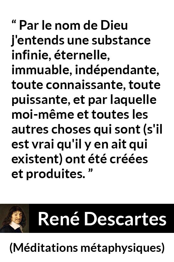 Citation de René Descartes sur Dieu tirée de Méditations métaphysiques - Par le nom de Dieu j'entends une substance infinie, éternelle, immuable, indépendante, toute connaissante, toute puissante, et par laquelle moi-même et toutes les autres choses qui sont (s'il est vrai qu'il y en ait qui existent) ont été créées et produites.