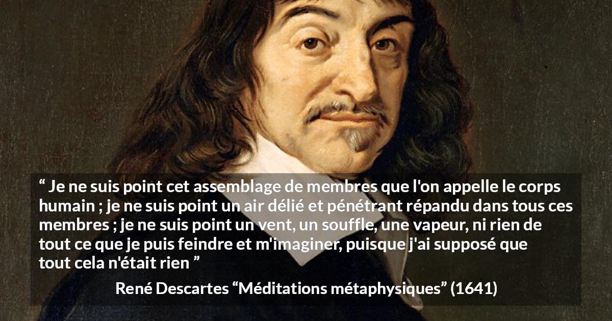 Citation de René Descartes sur l'existence tirée de Méditations métaphysiques - Je ne suis point cet assemblage de membres que l'on appelle le corps humain ; je ne suis point un air délié et pénétrant répandu dans tous ces membres ; je ne suis point un vent, un souffle, une vapeur, ni rien de tout ce que je puis feindre et m'imaginer, puisque j'ai supposé que tout cela n'était rien
