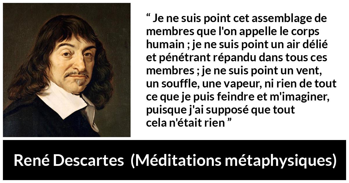 Citation de René Descartes sur l'existence tirée de Méditations métaphysiques - Je ne suis point cet assemblage de membres que l'on appelle le corps humain ; je ne suis point un air délié et pénétrant répandu dans tous ces membres ; je ne suis point un vent, un souffle, une vapeur, ni rien de tout ce que je puis feindre et m'imaginer, puisque j'ai supposé que tout cela n'était rien