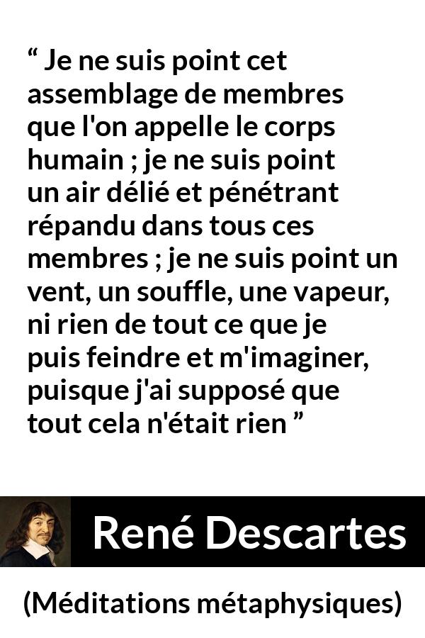 Citation de René Descartes sur l'existence tirée de Méditations métaphysiques - Je ne suis point cet assemblage de membres que l'on appelle le corps humain ; je ne suis point un air délié et pénétrant répandu dans tous ces membres ; je ne suis point un vent, un souffle, une vapeur, ni rien de tout ce que je puis feindre et m'imaginer, puisque j'ai supposé que tout cela n'était rien