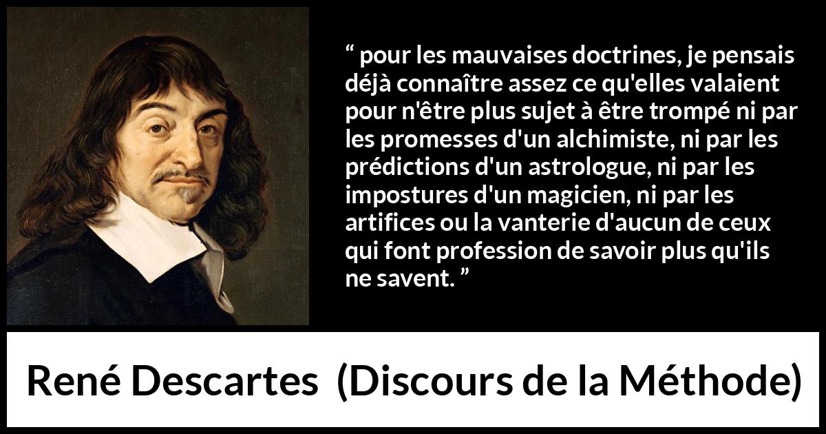 Citation de René Descartes sur l'ignorance tirée de Discours de la Méthode - pour les mauvaises doctrines, je pensais déjà connaître assez ce qu'elles valaient pour n'être plus sujet à être trompé ni par les promesses d'un alchimiste, ni par les prédictions d'un astrologue, ni par les impostures d'un magicien, ni par les artifices ou la vanterie d'aucun de ceux qui font profession de savoir plus qu'ils ne savent.