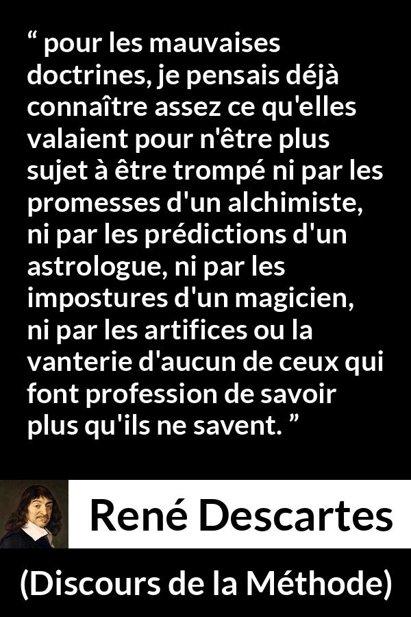 Citation de René Descartes sur l'ignorance tirée de Discours de la Méthode - pour les mauvaises doctrines, je pensais déjà connaître assez ce qu'elles valaient pour n'être plus sujet à être trompé ni par les promesses d'un alchimiste, ni par les prédictions d'un astrologue, ni par les impostures d'un magicien, ni par les artifices ou la vanterie d'aucun de ceux qui font profession de savoir plus qu'ils ne savent.