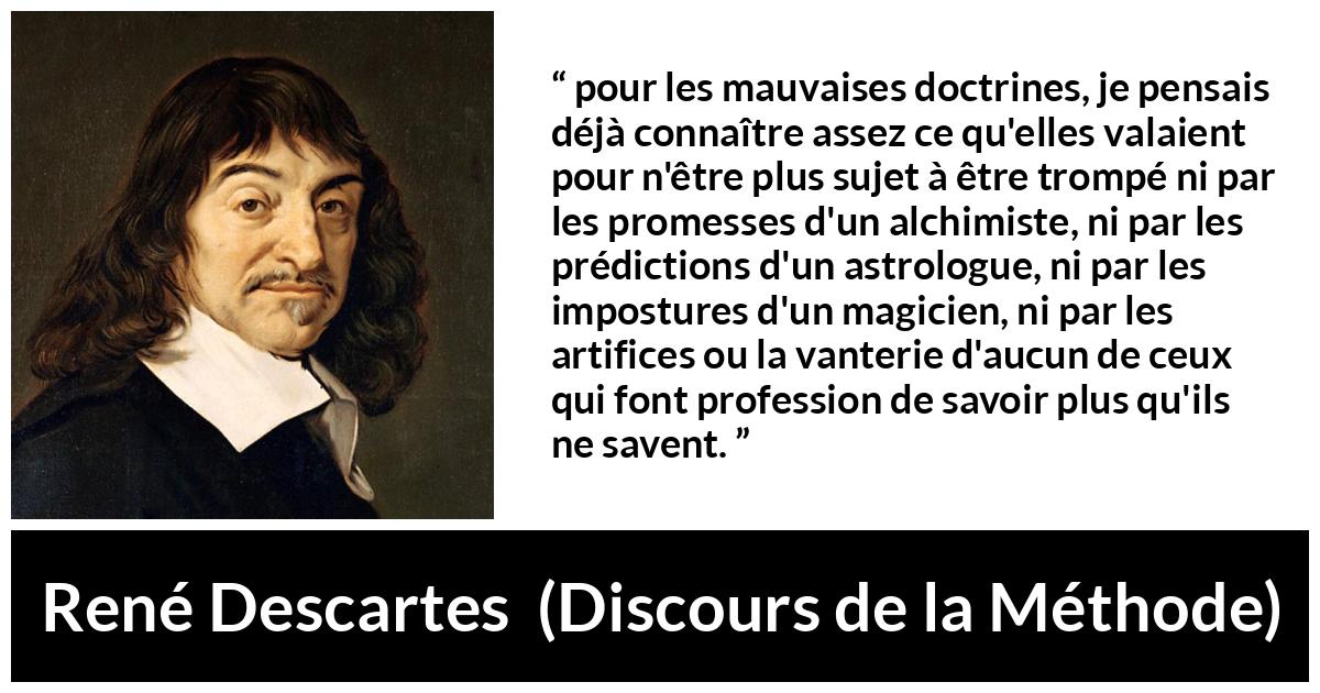 Citation de René Descartes sur l'ignorance tirée de Discours de la Méthode - pour les mauvaises doctrines, je pensais déjà connaître assez ce qu'elles valaient pour n'être plus sujet à être trompé ni par les promesses d'un alchimiste, ni par les prédictions d'un astrologue, ni par les impostures d'un magicien, ni par les artifices ou la vanterie d'aucun de ceux qui font profession de savoir plus qu'ils ne savent.