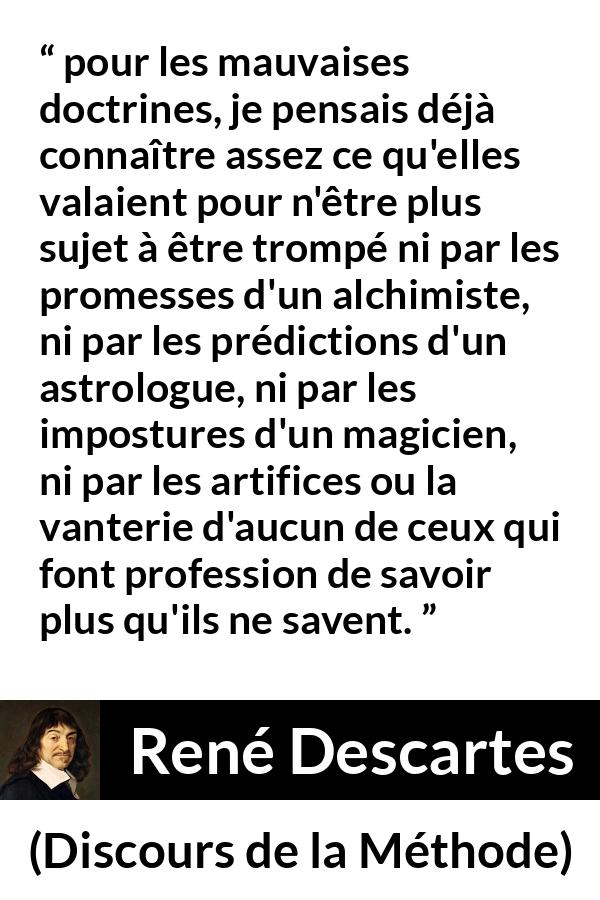 Citation de René Descartes sur l'ignorance tirée de Discours de la Méthode - pour les mauvaises doctrines, je pensais déjà connaître assez ce qu'elles valaient pour n'être plus sujet à être trompé ni par les promesses d'un alchimiste, ni par les prédictions d'un astrologue, ni par les impostures d'un magicien, ni par les artifices ou la vanterie d'aucun de ceux qui font profession de savoir plus qu'ils ne savent.