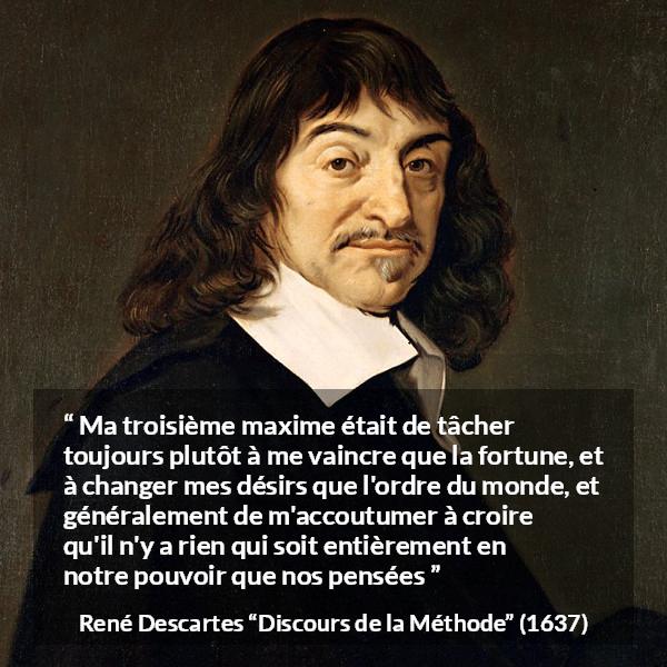 Citation de René Descartes sur la pensée tirée de Discours de la Méthode - Ma troisième maxime était de tâcher toujours plutôt à me vaincre que la fortune, et à changer mes désirs que l'ordre du monde, et généralement de m'accoutumer à croire qu'il n'y a rien qui soit entièrement en notre pouvoir que nos pensées